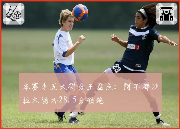 本赛季五大得分王盘点:阿不都沙拉木场均28.5分领跑