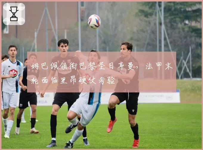 姆巴佩领衔巴黎圣日耳曼，法甲末轮面临里昂硬仗考验