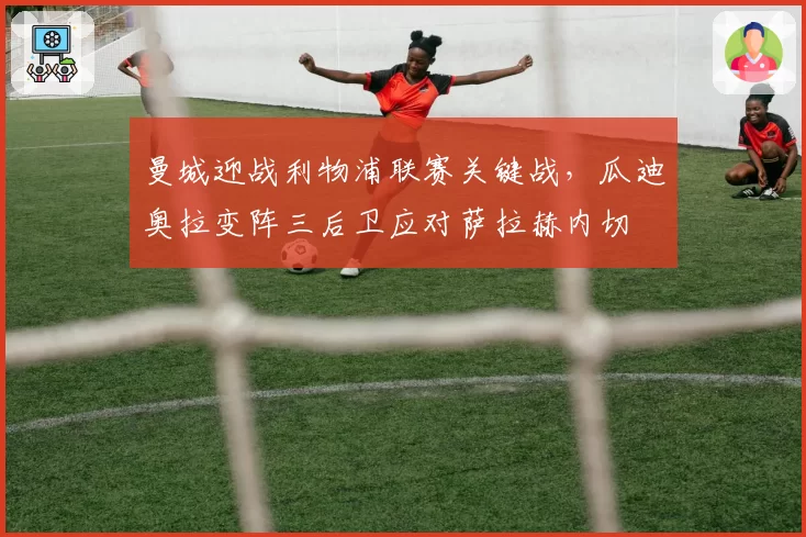 曼城迎战利物浦联赛关键战,瓜迪奥拉变阵三后卫应对萨拉赫内切