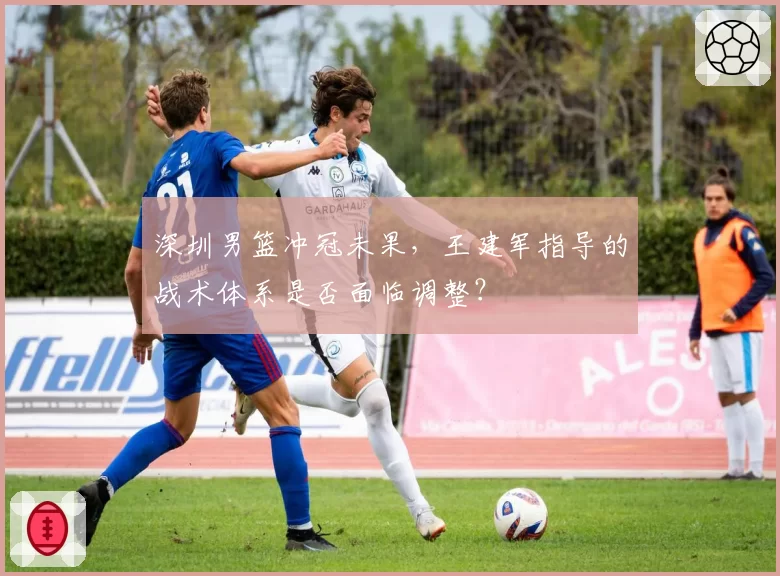 深圳男篮冲冠未果,王建军指导的战术体系是否面临调整?