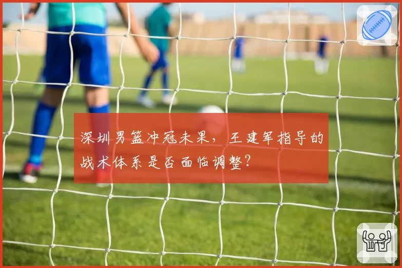 深圳男篮冲冠未果,王建军指导的战术体系是否面临调整?