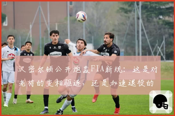 汉密尔顿公开炮轰FIA新规:这是对老将的变相驱逐,还是加速退役的阴谋?