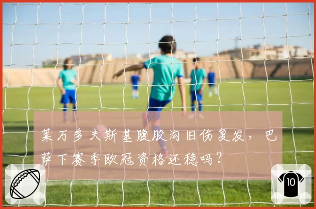 莱万多夫斯基腹股沟旧伤复发，巴萨下赛季欧冠资格还稳吗？