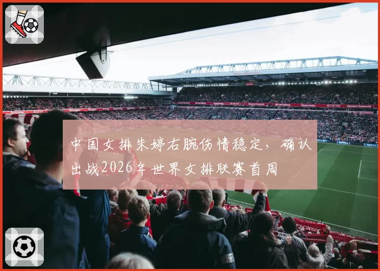 中国女排朱婷右腕伤情稳定，确认出战2026年世界女排联赛首周