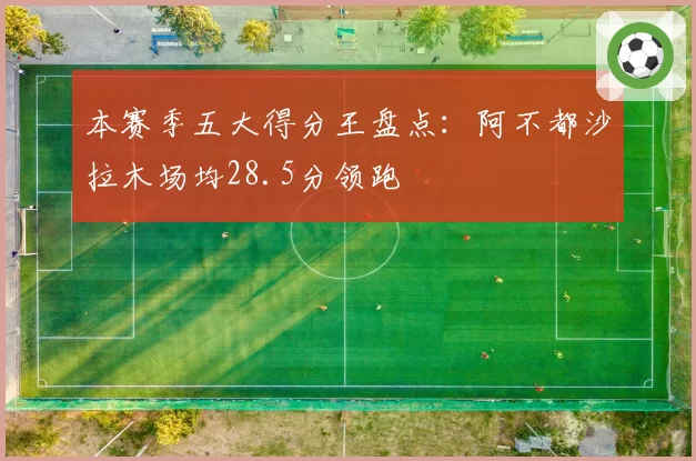 本赛季五大得分王盘点:阿不都沙拉木场均28.5分领跑