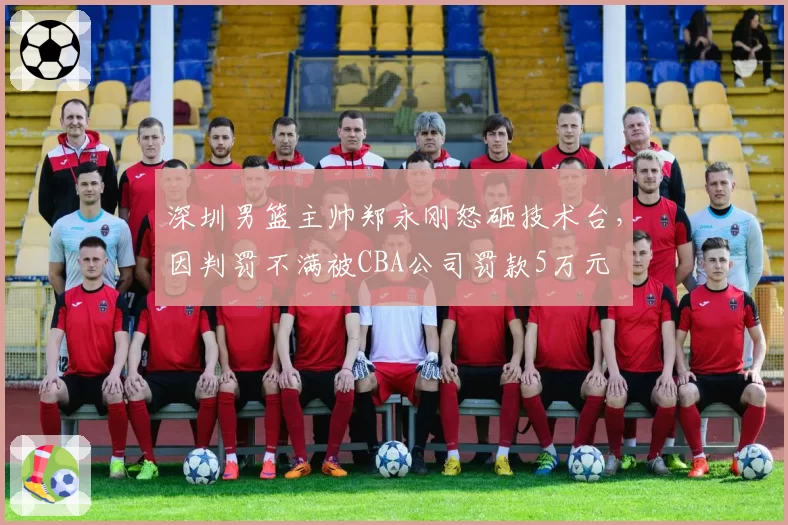 深圳男篮主帅郑永刚怒砸技术台，因判罚不满被CBA公司罚款5万元