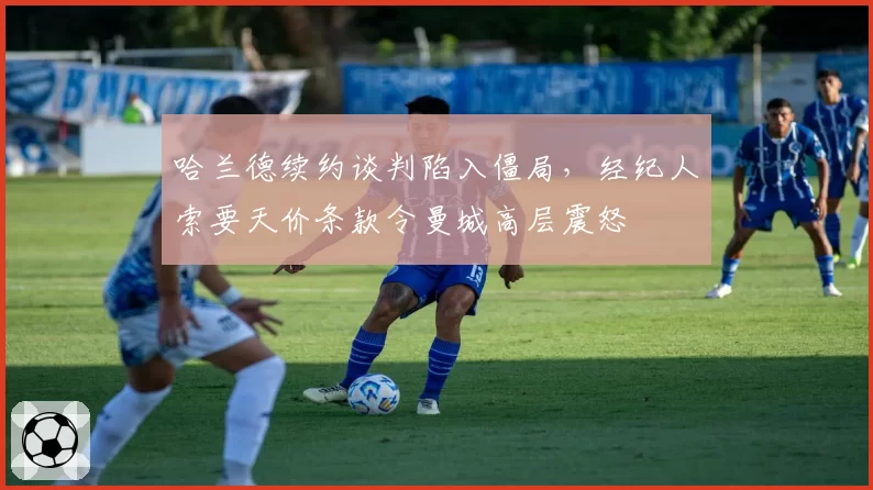 哈兰德续约谈判陷入僵局，经纪人索要天价条款令曼城高层震怒