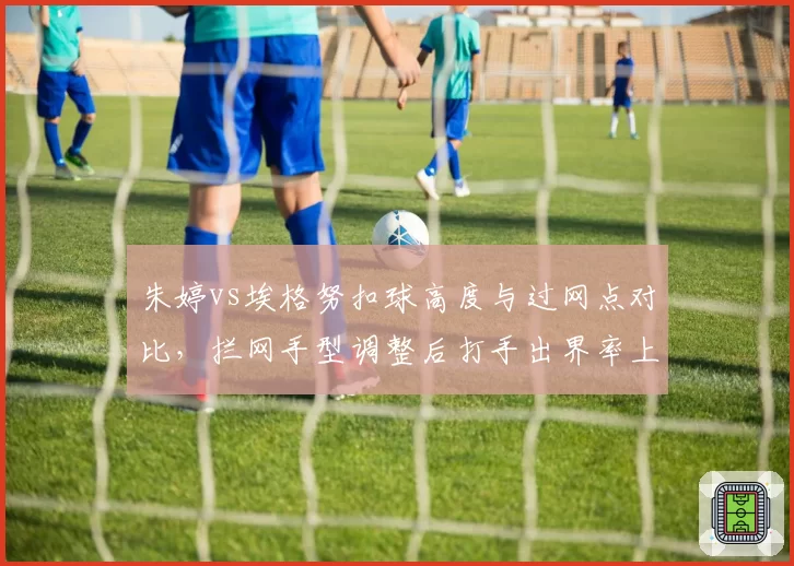 朱婷vs埃格努扣球高度与过网点对比，拦网手型调整后打手出界率上升