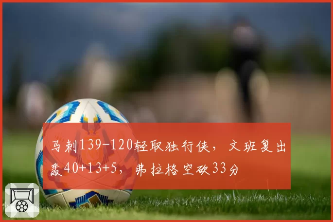 马刺139-120轻取独行侠，文班复出轰40+13+5，弗拉格空砍33分