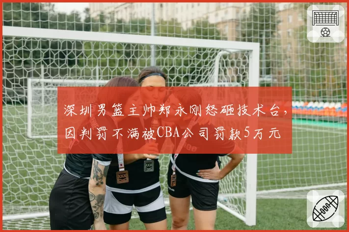 深圳男篮主帅郑永刚怒砸技术台，因判罚不满被CBA公司罚款5万元