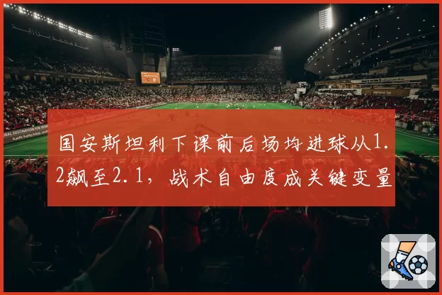 国安斯坦利下课前后场均进球从1.2飙至2.1，战术自由度成关键变量