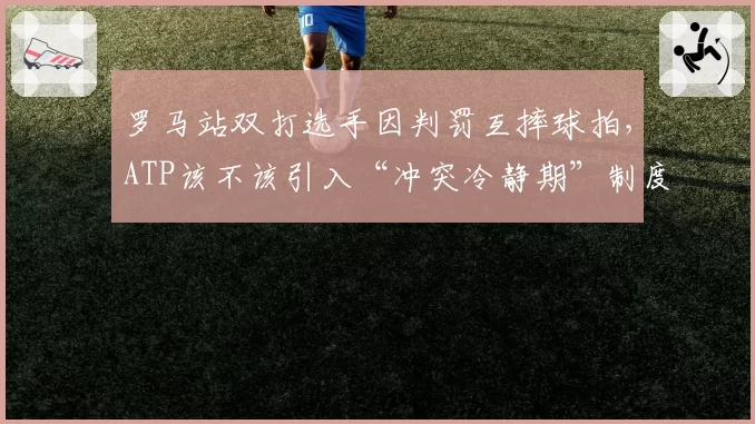 罗马站双打选手因判罚互摔球拍,ATP该不该引入“冲突冷静期”制度?