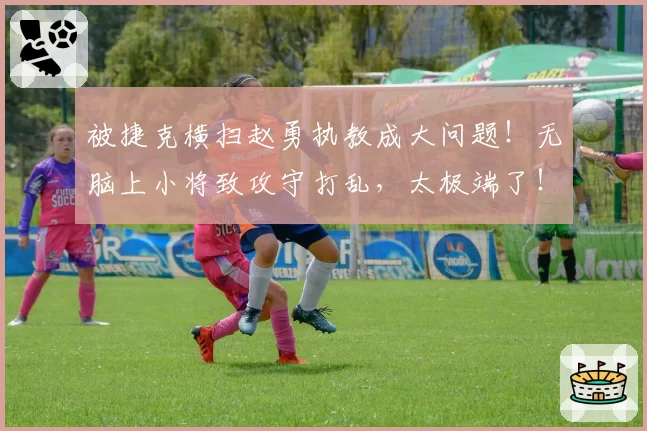 被捷克横扫赵勇执教成大问题！无脑上小将致攻守打乱，太极端了！
