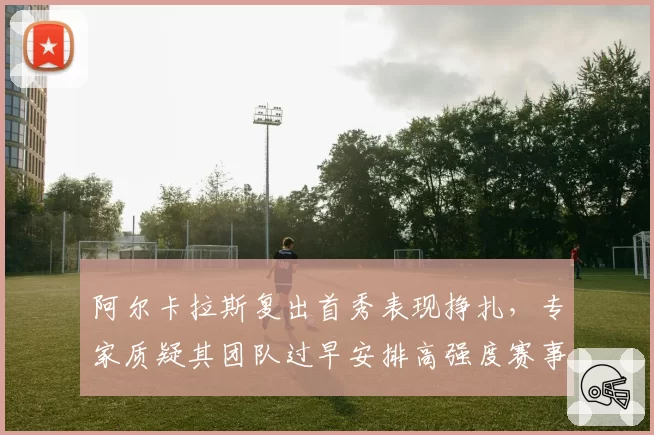 阿尔卡拉斯复出首秀表现挣扎,专家质疑其团队过早安排高强度赛事