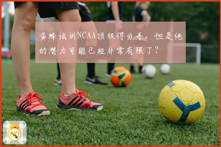 黄蜂试训NCAA顶级得分手,但是他的潜力可能已经非常有限了?
