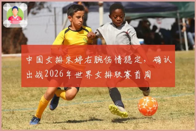 中国女排朱婷右腕伤情稳定，确认出战2026年世界女排联赛首周