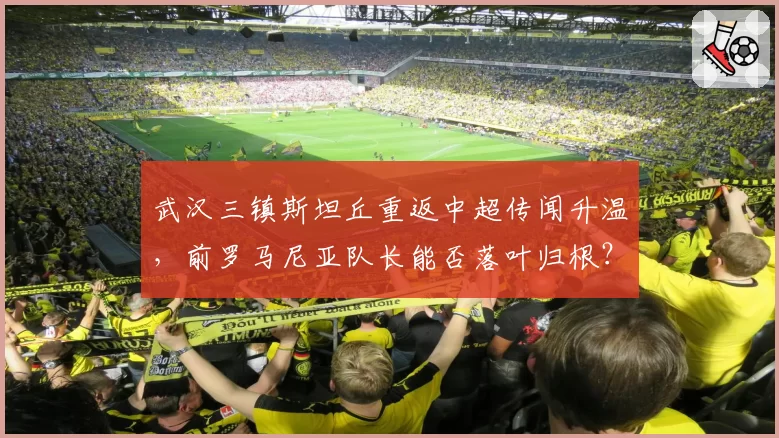 武汉三镇斯坦丘重返中超传闻升温，前罗马尼亚队长能否落叶归根？