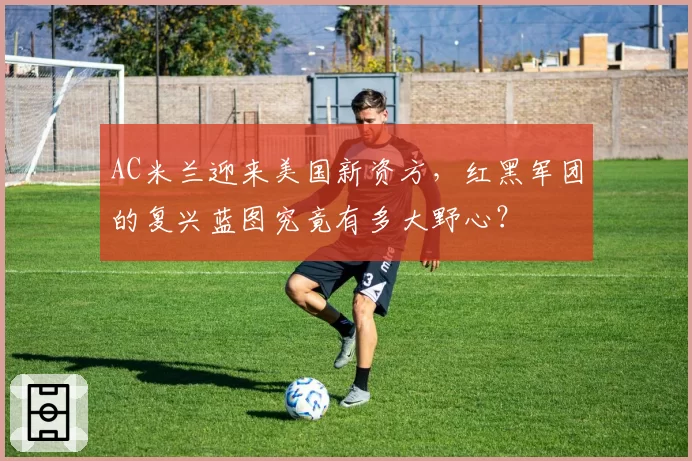 AC米兰迎来美国新资方，红黑军团的复兴蓝图究竟有多大野心？