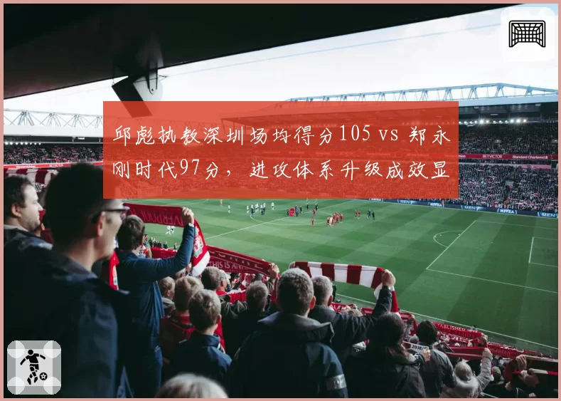 邱彪执教深圳场均得分105 vs 郑永刚时代97分，进攻体系升级成效显著