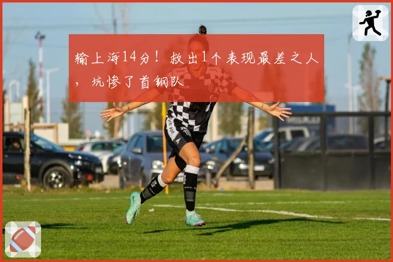 输上海14分！救出1个表现最差之人，坑惨了首钢队