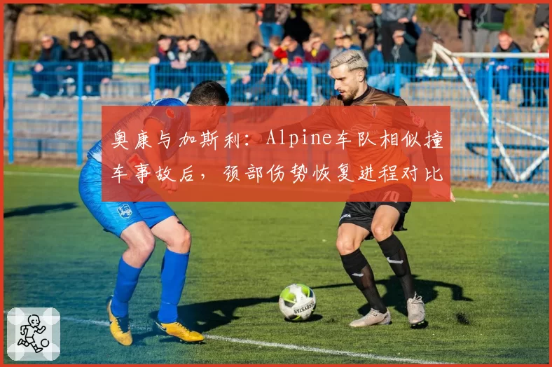 奥康与加斯利：Alpine车队相似撞车事故后，颈部伤势恢复进程对比