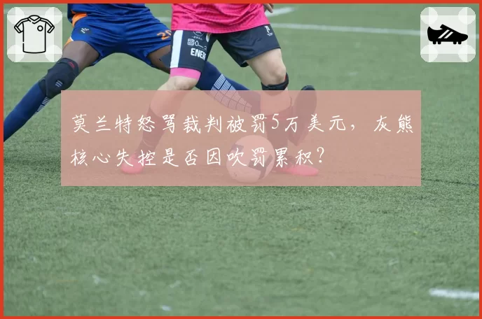 莫兰特怒骂裁判被罚5万美元,灰熊核心失控是否因吹罚累积?