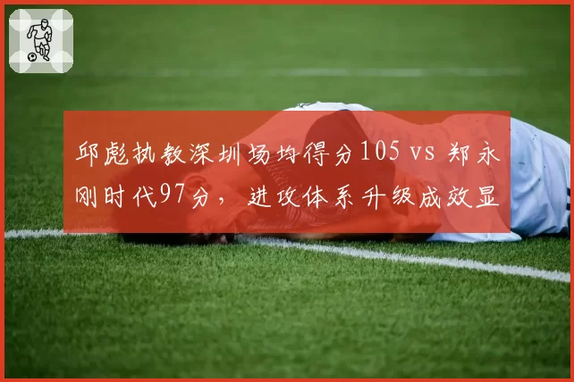 邱彪执教深圳场均得分105 vs 郑永刚时代97分，进攻体系升级成效显著