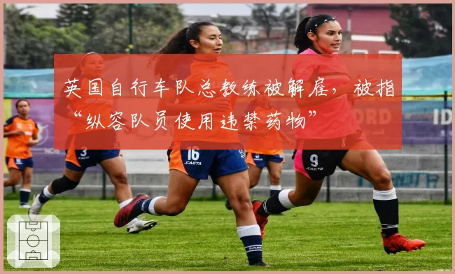 英国自行车队总教练被解雇,被指“纵容队员使用违禁药物”