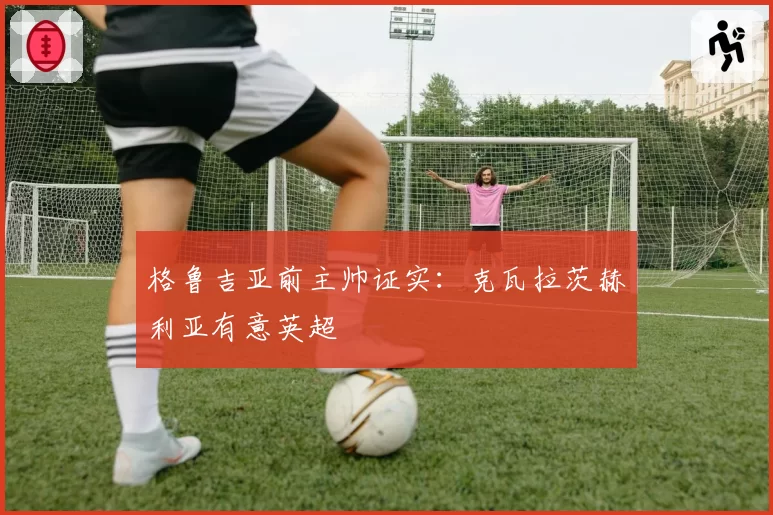 格鲁吉亚前主帅证实：克瓦拉茨赫利亚有意英超