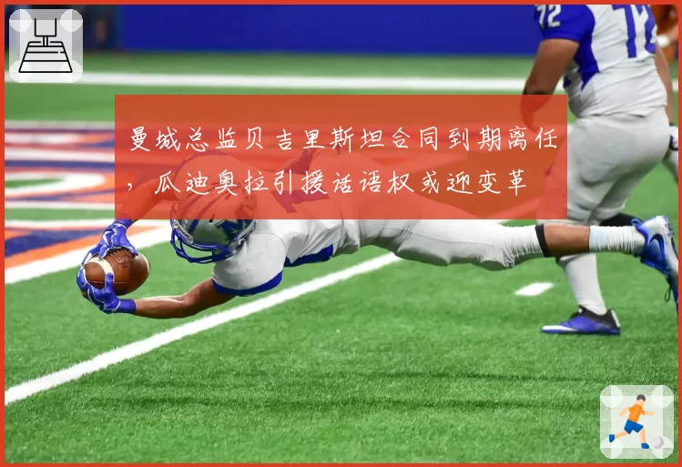 曼城总监贝吉里斯坦合同到期离任，瓜迪奥拉引援话语权或迎变革